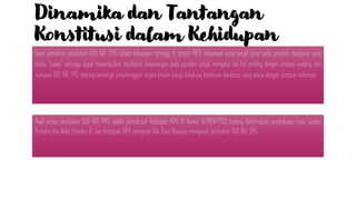 Dinamika dan Tantangan
Konstitusi dalam Kehidupan
Berbangsa-Negara Indonesia
Dasar pemikiran perubahan UUD NRI 1945 adalah kekuasaan tertinggi di tangan MPR, kekuasaan yang sangat besar pada presiden, pasalpasal yang
terlalu “luwes” sehingga dapat menimbulkan multitafsir, kewenangan pada presiden untuk mengatur hal-hal penting dengan undang-undang, dan
rumusan UUD NRI 1945 tentang semangat penyelenggara negara belum cukup didukung ketentuan konstitusi yang sesuai dengan tuntutan reformasi.
Awal proses perubahan UUD NRI 1945 adalah pencabutan Ketetapan MPR RI Nomor IV/MPR/1983 tentang Referendum, pembatasan masa jabatan
Presiden dan Wakil Presiden RI, dan Ketetapan MPR mengenai Hak Asasi Manusia mengawali perubahan UUD NRI 1945.
 