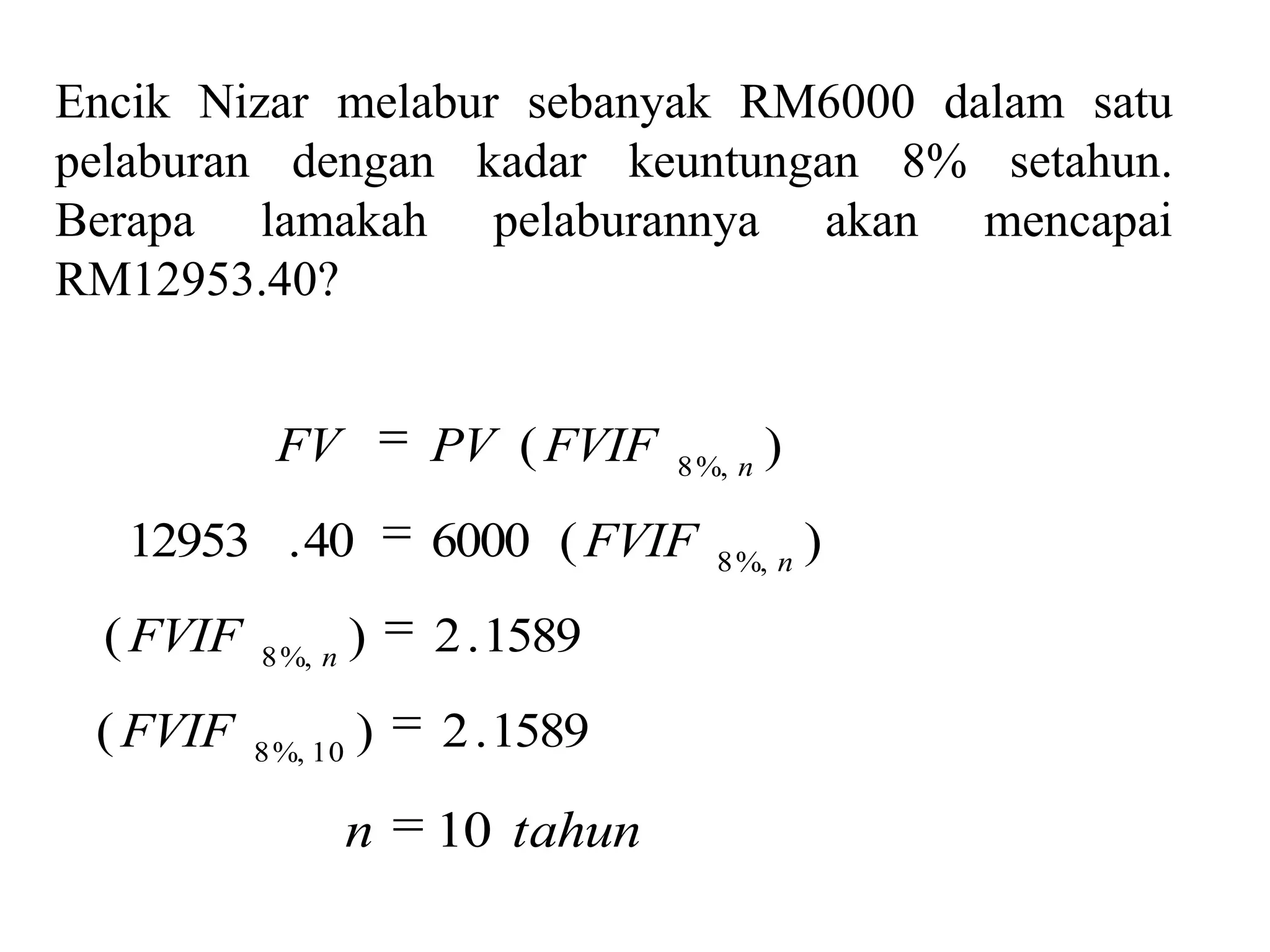 Encik Nizar melabur sebanyak RM6000 dalam satu
pelaburan dengan kadar keuntungan 8% setahun.
Berapa lamakah pelaburannya akan mencapai
RM12953.40?


            FV           PV ( FVIF   8 %, n
                                              )
   12953 . 40            6000 ( FVIF    8 %, n
                                                  )
  ( FVIF   8 %, n
                     )   2 . 1589
 ( FVIF    8 %, 10
                     )   2 . 1589

                     n   10 tahun
 