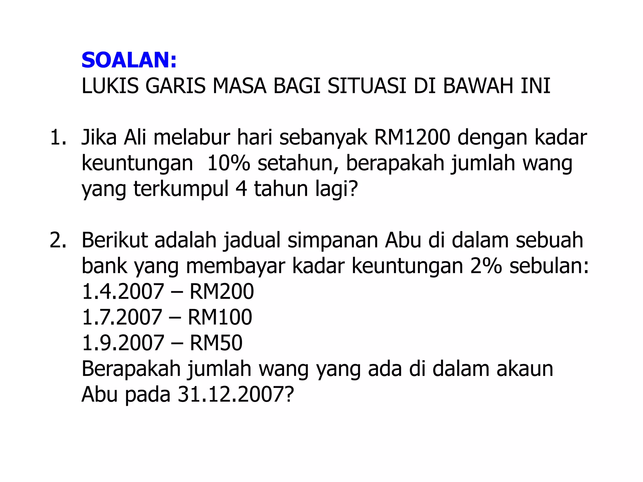 SOALAN:
   LUKIS GARIS MASA BAGI SITUASI DI BAWAH INI

1. Jika Ali melabur hari sebanyak RM1200 dengan kadar
   keuntungan 10% setahun, berapakah jumlah wang
   yang terkumpul 4 tahun lagi?

2. Berikut adalah jadual simpanan Abu di dalam sebuah
   bank yang membayar kadar keuntungan 2% sebulan:
   1.4.2007 – RM200
   1.7.2007 – RM100
   1.9.2007 – RM50
   Berapakah jumlah wang yang ada di dalam akaun
   Abu pada 31.12.2007?
 