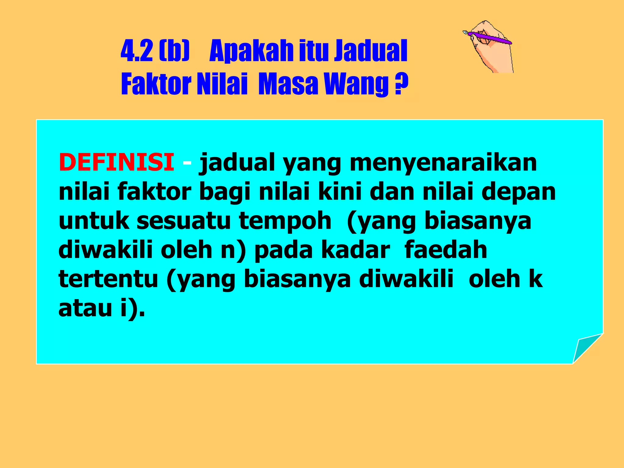 4.2 (b) Apakah itu Jadual
     Faktor Nilai Masa Wang ?

DEFINISI - jadual yang menyenaraikan
nilai faktor bagi nilai kini dan nilai depan
untuk sesuatu tempoh (yang biasanya
diwakili oleh n) pada kadar faedah
tertentu (yang biasanya diwakili oleh k
atau i).
 