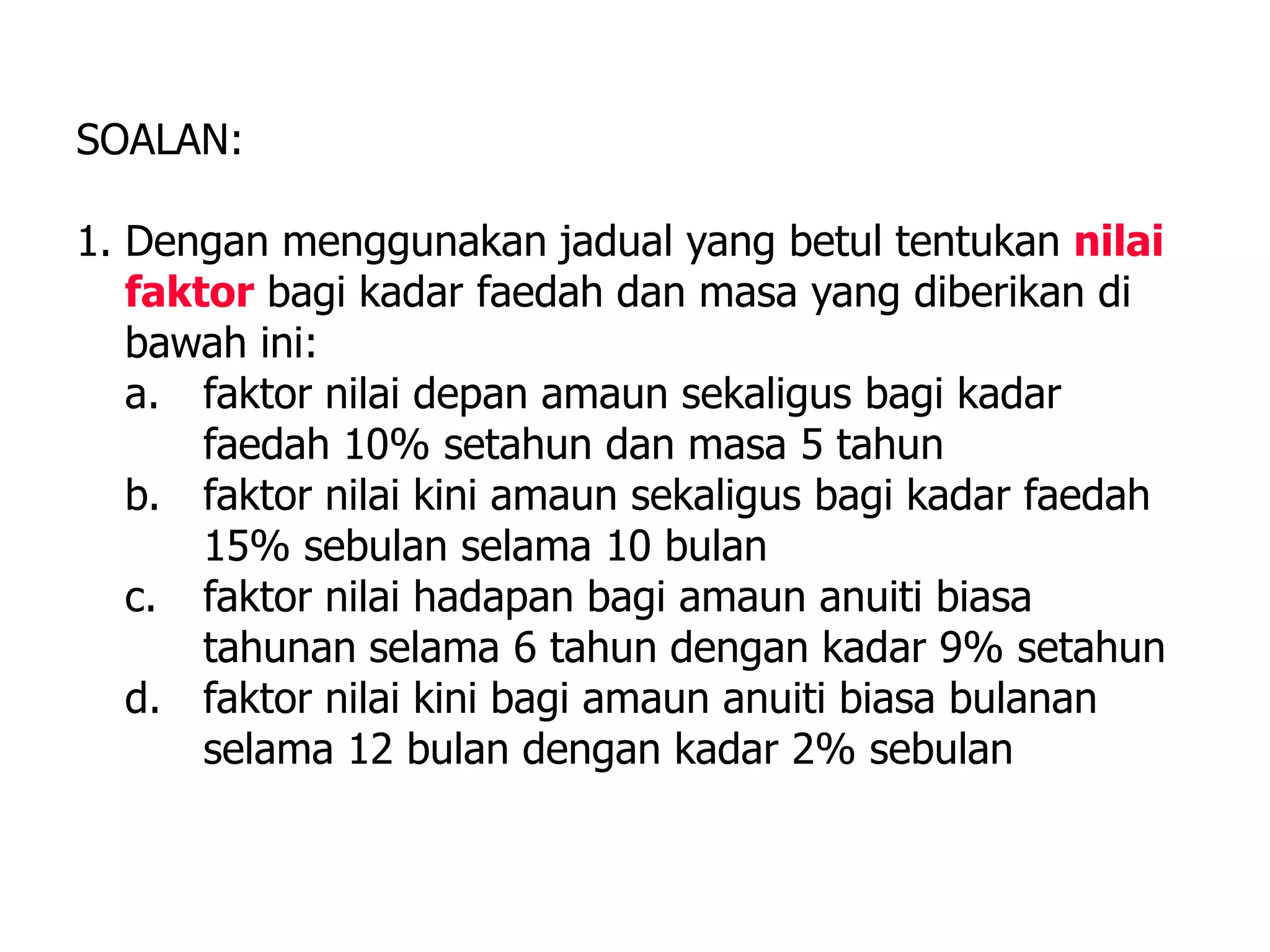 SOALAN:

1. Dengan menggunakan jadual yang betul tentukan nilai
   faktor bagi kadar faedah dan masa yang diberikan di
   bawah ini:
   a. faktor nilai depan amaun sekaligus bagi kadar
       faedah 10% setahun dan masa 5 tahun
   b. faktor nilai kini amaun sekaligus bagi kadar faedah
       15% sebulan selama 10 bulan
   c. faktor nilai hadapan bagi amaun anuiti biasa
       tahunan selama 6 tahun dengan kadar 9% setahun
   d. faktor nilai kini bagi amaun anuiti biasa bulanan
       selama 12 bulan dengan kadar 2% sebulan
 