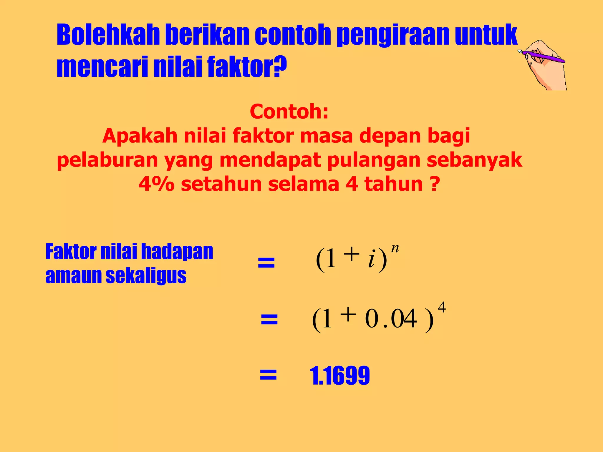 Bolehkah berikan contoh pengiraan untuk
 mencari nilai faktor?
                    Contoh:
     Apakah nilai faktor masa depan bagi
 pelaburan yang mendapat pulangan sebanyak
        4% setahun selama 4 tahun ?


Faktor nilai hadapan                 n
amaun sekaligus
                       =   (1   i)

                       =
                                           4
                           (1   0 . 04 )

                       =   1.1699
 
