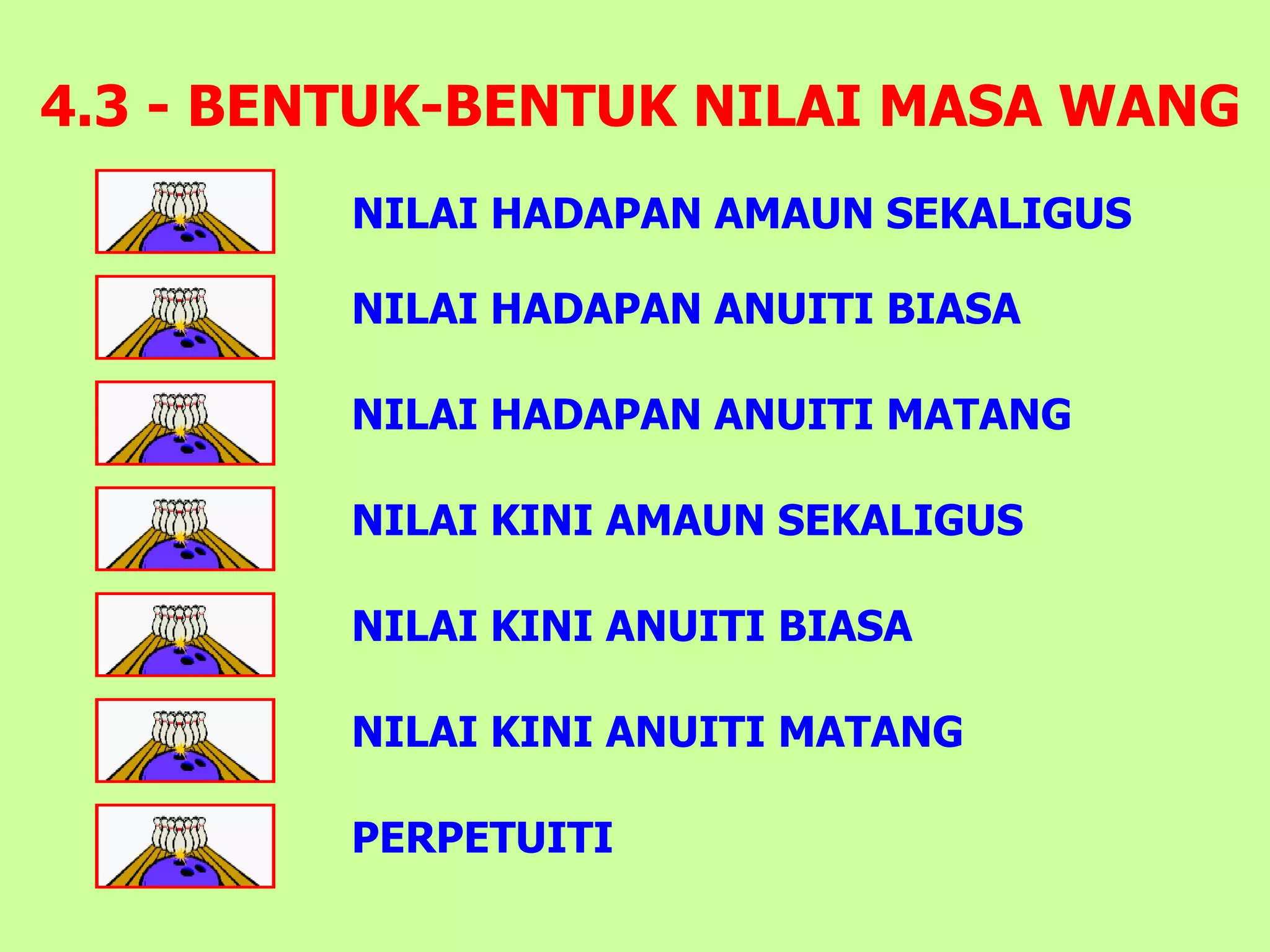 4.3 - BENTUK-BENTUK NILAI MASA WANG
         NILAI HADAPAN AMAUN SEKALIGUS

         NILAI HADAPAN ANUITI BIASA

         NILAI HADAPAN ANUITI MATANG

         NILAI KINI AMAUN SEKALIGUS

         NILAI KINI ANUITI BIASA

         NILAI KINI ANUITI MATANG

         PERPETUITI
 