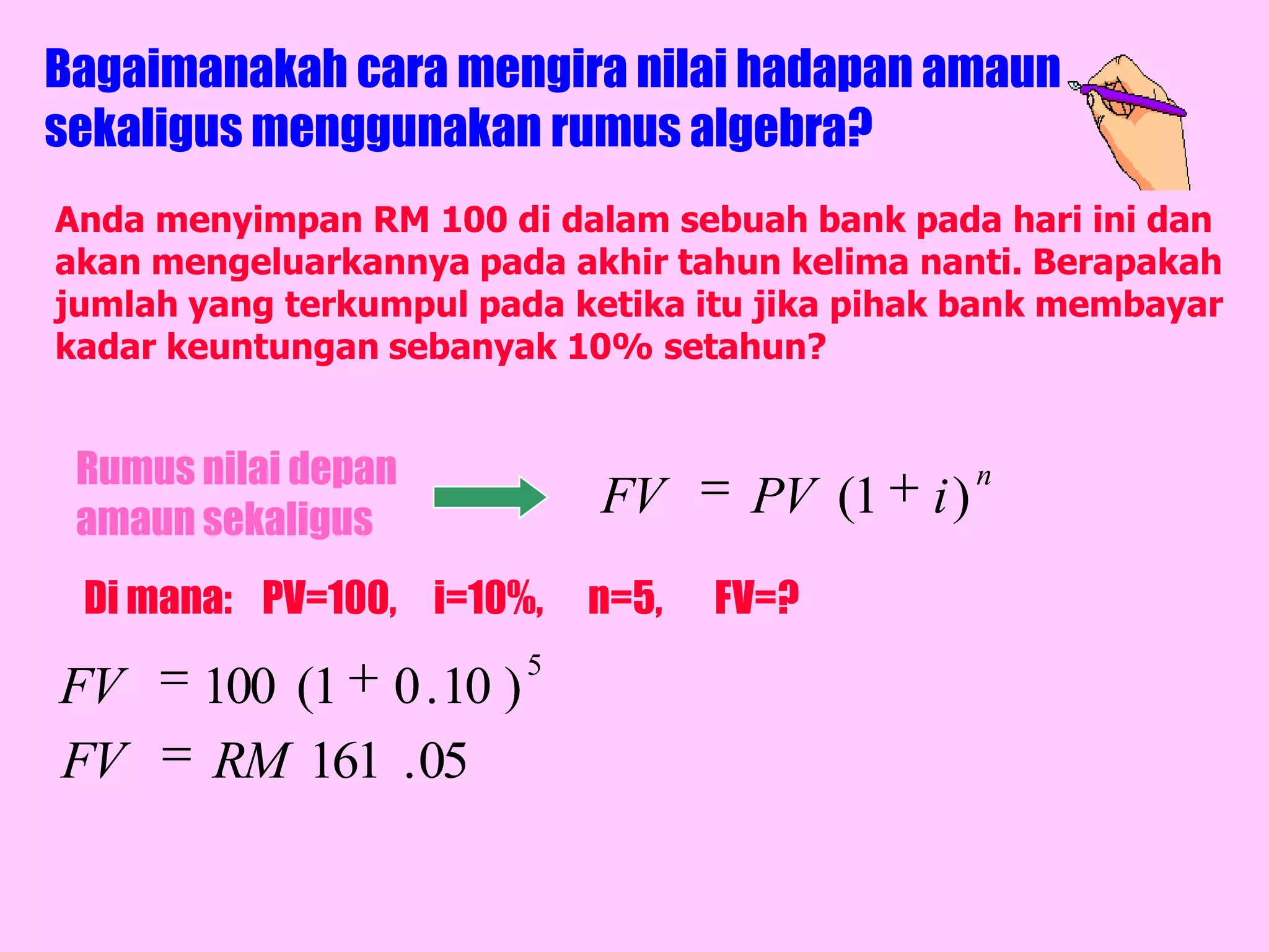 Bagaimanakah cara mengira nilai hadapan amaun
sekaligus menggunakan rumus algebra?
Anda menyimpan RM 100 di dalam sebuah bank pada hari ini dan
akan mengeluarkannya pada akhir tahun kelima nanti. Berapakah
jumlah yang terkumpul pada ketika itu jika pihak bank membayar
kadar keuntungan sebanyak 10% setahun?


 Rumus nilai depan                                 n
 amaun sekaligus
                             FV      PV (1    i)
 Di mana: PV=100, i=10%,     n=5,   FV=?
                         5
FV     100 (1 0 . 10 )
FV     RM 161 . 05
 