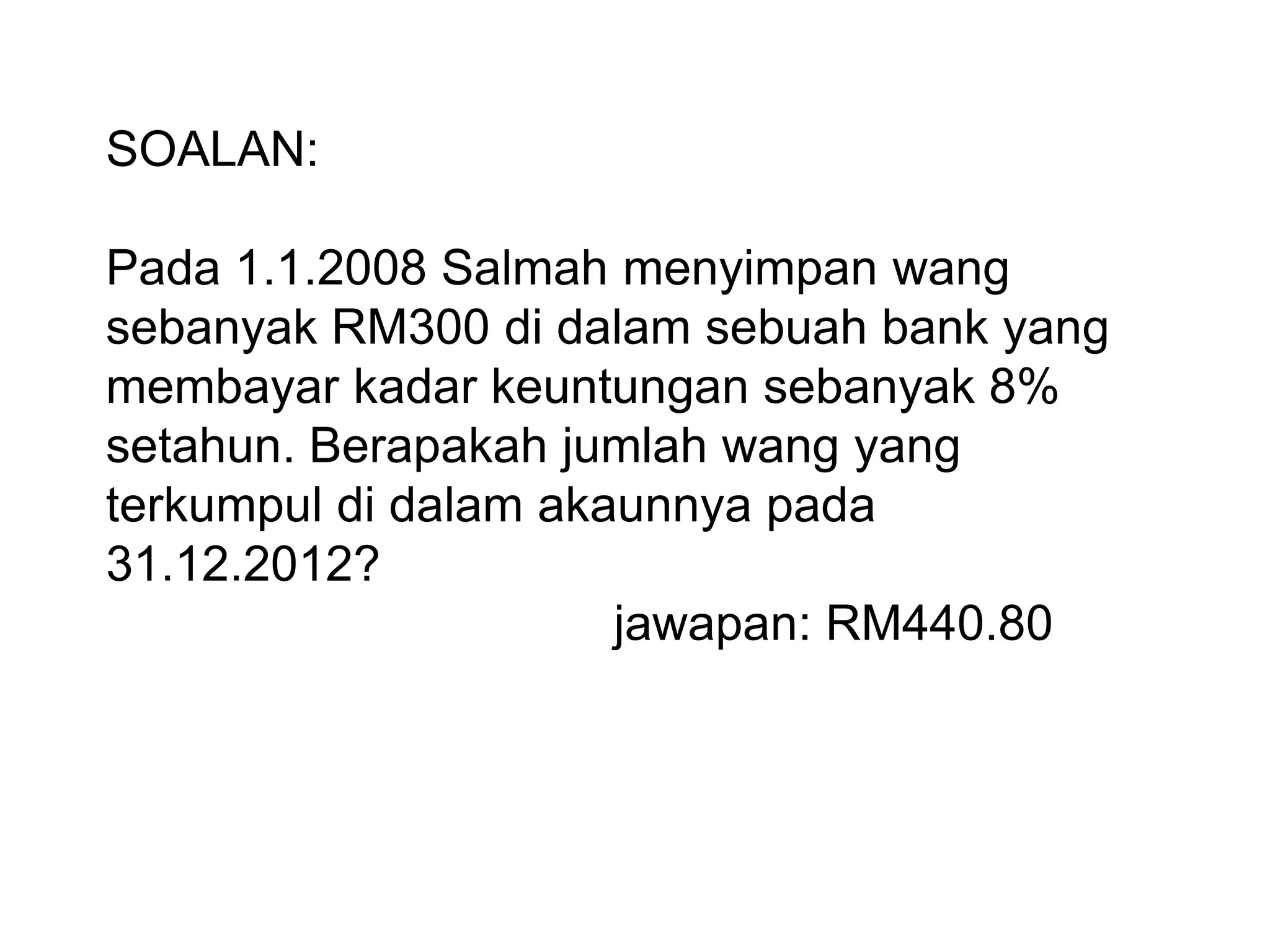 SOALAN:

Pada 1.1.2008 Salmah menyimpan wang
sebanyak RM300 di dalam sebuah bank yang
membayar kadar keuntungan sebanyak 8%
setahun. Berapakah jumlah wang yang
terkumpul di dalam akaunnya pada
31.12.2012?
                      jawapan: RM440.80
 