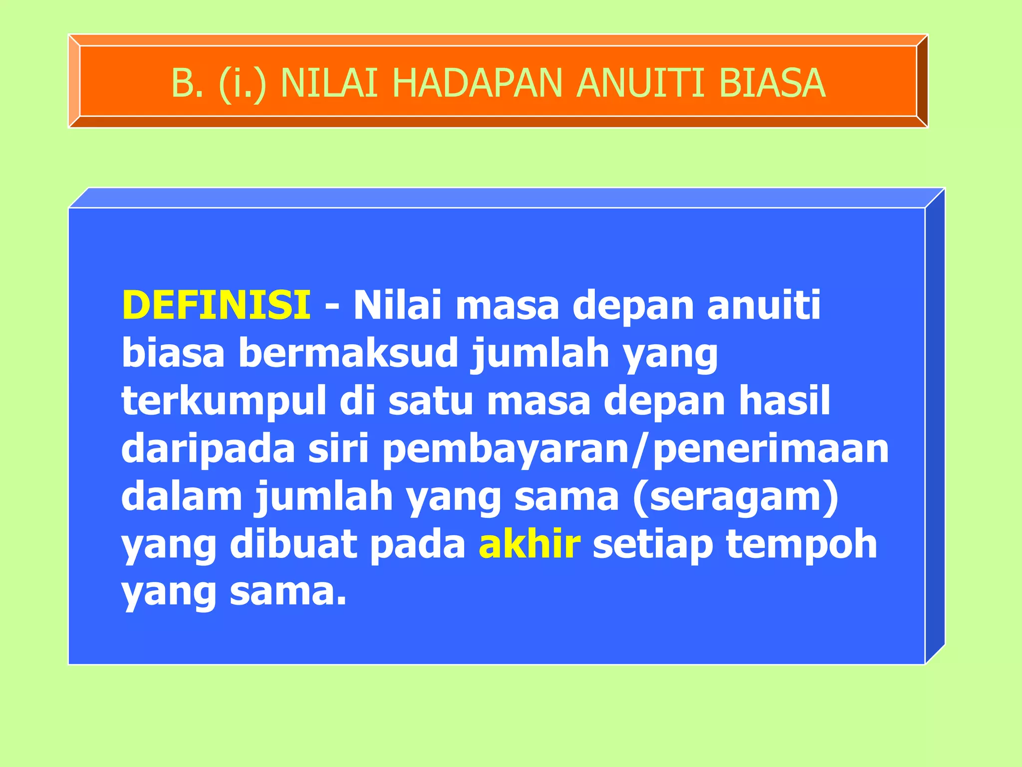 B. (i.) NILAI HADAPAN ANUITI BIASA




DEFINISI - Nilai masa depan anuiti
biasa bermaksud jumlah yang
terkumpul di satu masa depan hasil
daripada siri pembayaran/penerimaan
dalam jumlah yang sama (seragam)
yang dibuat pada akhir setiap tempoh
yang sama.
 