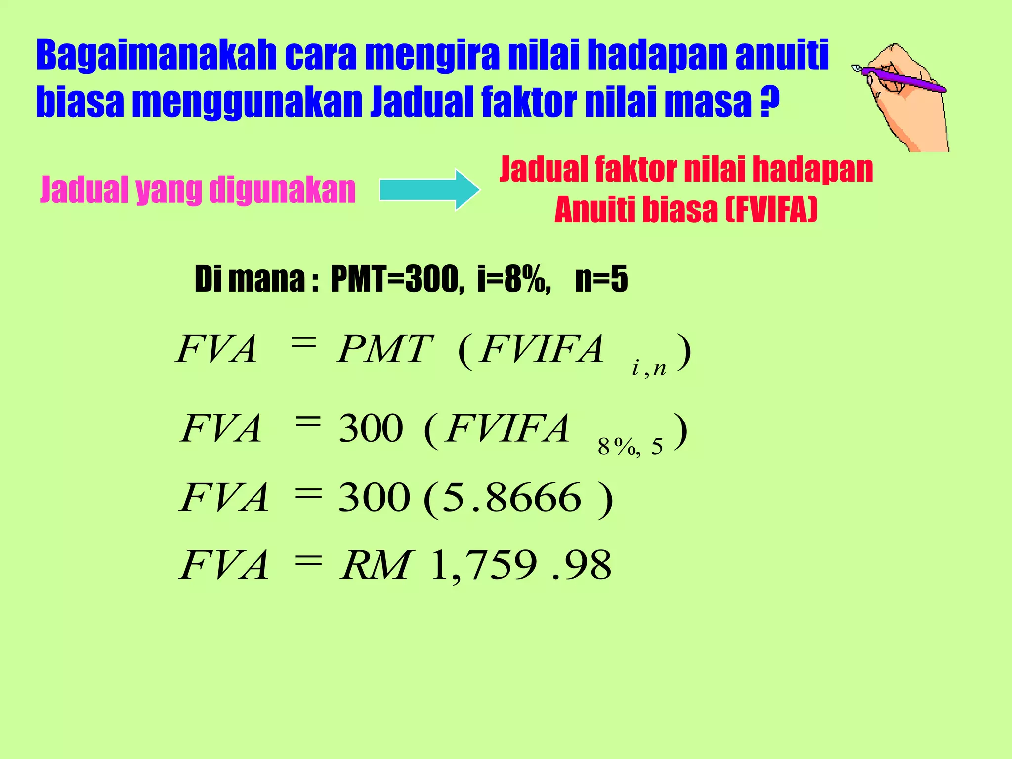 Bagaimanakah cara mengira nilai hadapan anuiti
biasa menggunakan Jadual faktor nilai masa ?
                             Jadual faktor nilai hadapan
Jadual yang digunakan
                                 Anuiti biasa (FVIFA)

          Di mana : PMT=300, i=8%, n=5

        FVA        PMT ( FVIFA           i ,n
                                                )
         FVA       300 ( FVIFA      8 %, 5
                                                )
         FVA       300 ( 5 . 8666 )
         FVA       RM 1, 759 . 98
 