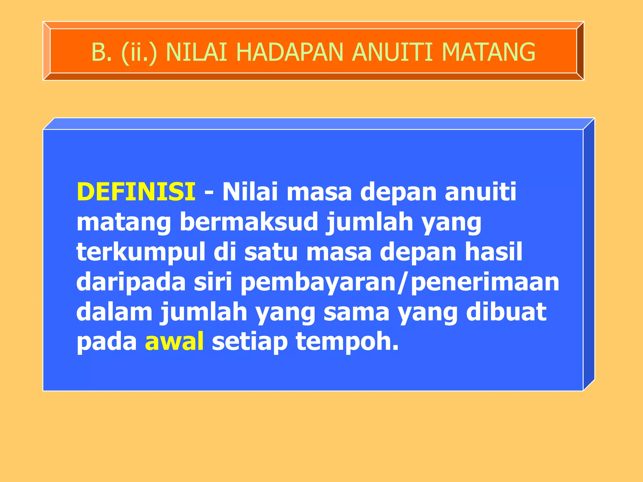 B. (ii.) NILAI HADAPAN ANUITI MATANG




DEFINISI - Nilai masa depan anuiti
matang bermaksud jumlah yang
terkumpul di satu masa depan hasil
daripada siri pembayaran/penerimaan
dalam jumlah yang sama yang dibuat
pada awal setiap tempoh.
 