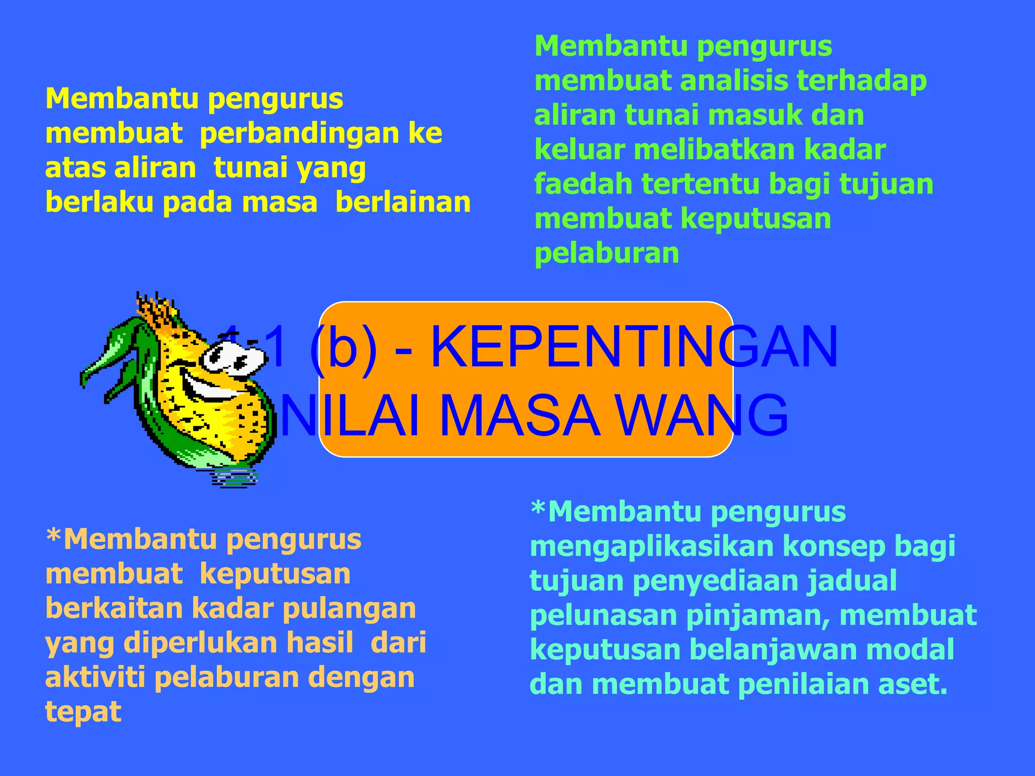 Membantu pengurus
                              membuat analisis terhadap
Membantu pengurus
                              aliran tunai masuk dan
membuat perbandingan ke
                              keluar melibatkan kadar
atas aliran tunai yang
                              faedah tertentu bagi tujuan
berlaku pada masa berlainan
                              membuat keputusan
                              pelaburan


           4.1 (b) - KEPENTINGAN
              NILAI MASA WANG
                              *Membantu pengurus
*Membantu pengurus            mengaplikasikan konsep bagi
membuat keputusan             tujuan penyediaan jadual
berkaitan kadar pulangan      pelunasan pinjaman, membuat
yang diperlukan hasil dari    keputusan belanjawan modal
aktiviti pelaburan dengan     dan membuat penilaian aset.
tepat
 