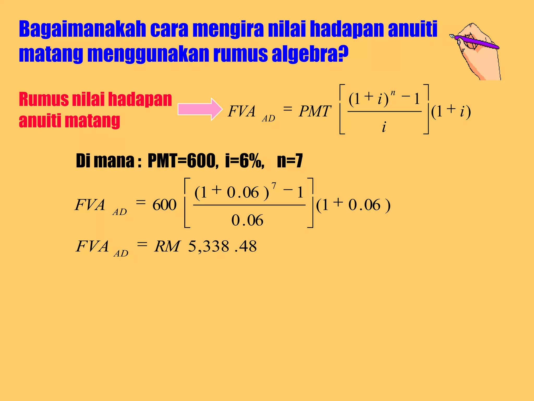 Bagaimanakah cara mengira nilai hadapan anuiti
matang menggunakan rumus algebra?

Rumus nilai hadapan
                                                              n
                                                    (1 i )        1
                            FVA            PMT                        (1 i )
anuiti matang                     AD
                                                          i

       Di mana : PMT=600, i=6%, n=7
                                       7
                       (1   0 . 06 )       1
      FVA   AD
                 600                           (1   0 . 06 )
                            0 . 06
       FVA AD    RM 5 ,338 . 48
 