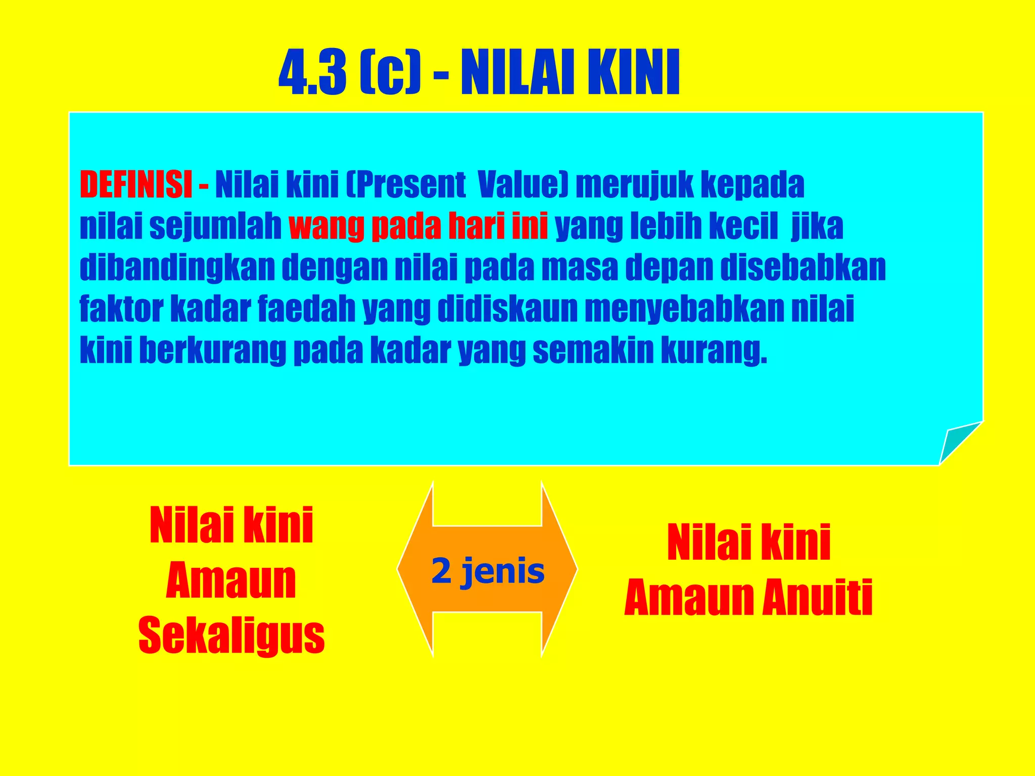 4.3 (c) - NILAI KINI
DEFINISI - Nilai kini (Present Value) merujuk kepada
nilai sejumlah wang pada hari ini yang lebih kecil jika
dibandingkan dengan nilai pada masa depan disebabkan
faktor kadar faedah yang didiskaun menyebabkan nilai
kini berkurang pada kadar yang semakin kurang.




   Nilai kini                          Nilai kini
    Amaun              2 jenis
                                     Amaun Anuiti
   Sekaligus
 