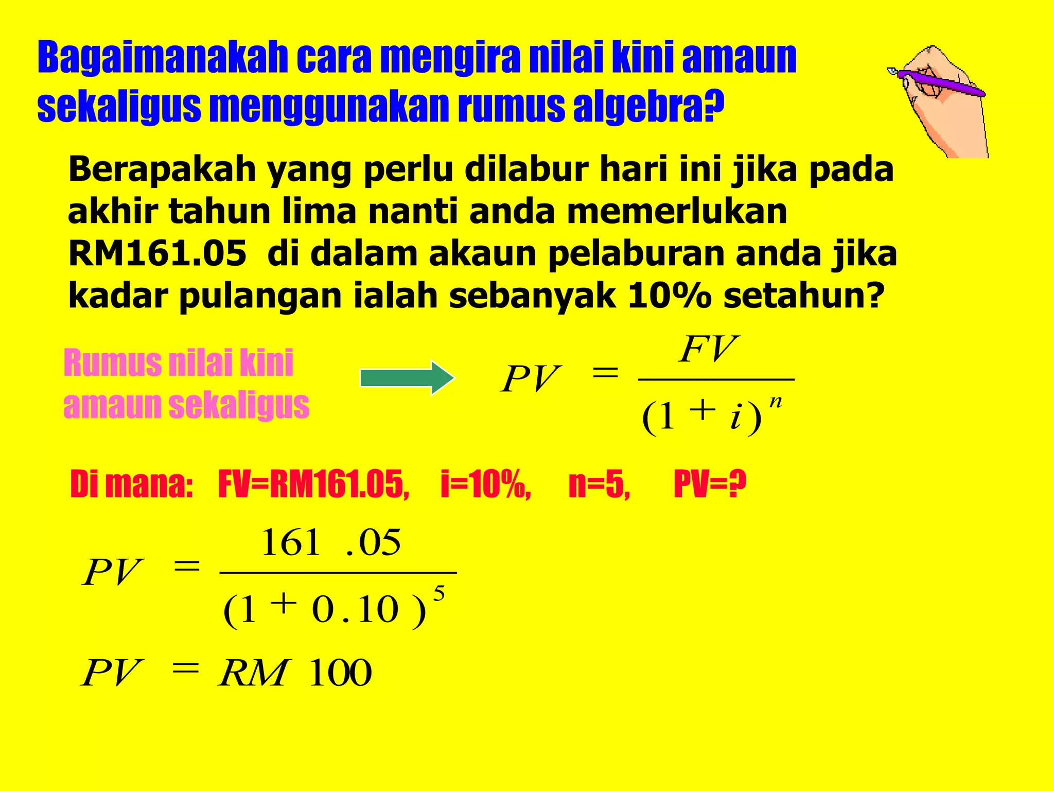 Bagaimanakah cara mengira nilai kini amaun
sekaligus menggunakan rumus algebra?
 Berapakah yang perlu dilabur hari ini jika pada
 akhir tahun lima nanti anda memerlukan
 RM161.05 di dalam akaun pelaburan anda jika
 kadar pulangan ialah sebanyak 10% setahun?
 Rumus nilai kini                               FV
                                   PV
 amaun sekaligus                               (1   i)
                                                         n


 Di mana: FV=RM161.05, i=10%,           n=5,    PV=?
             161 . 05
  PV                           5
           (1       0 . 10 )
  PV       RM 100
 