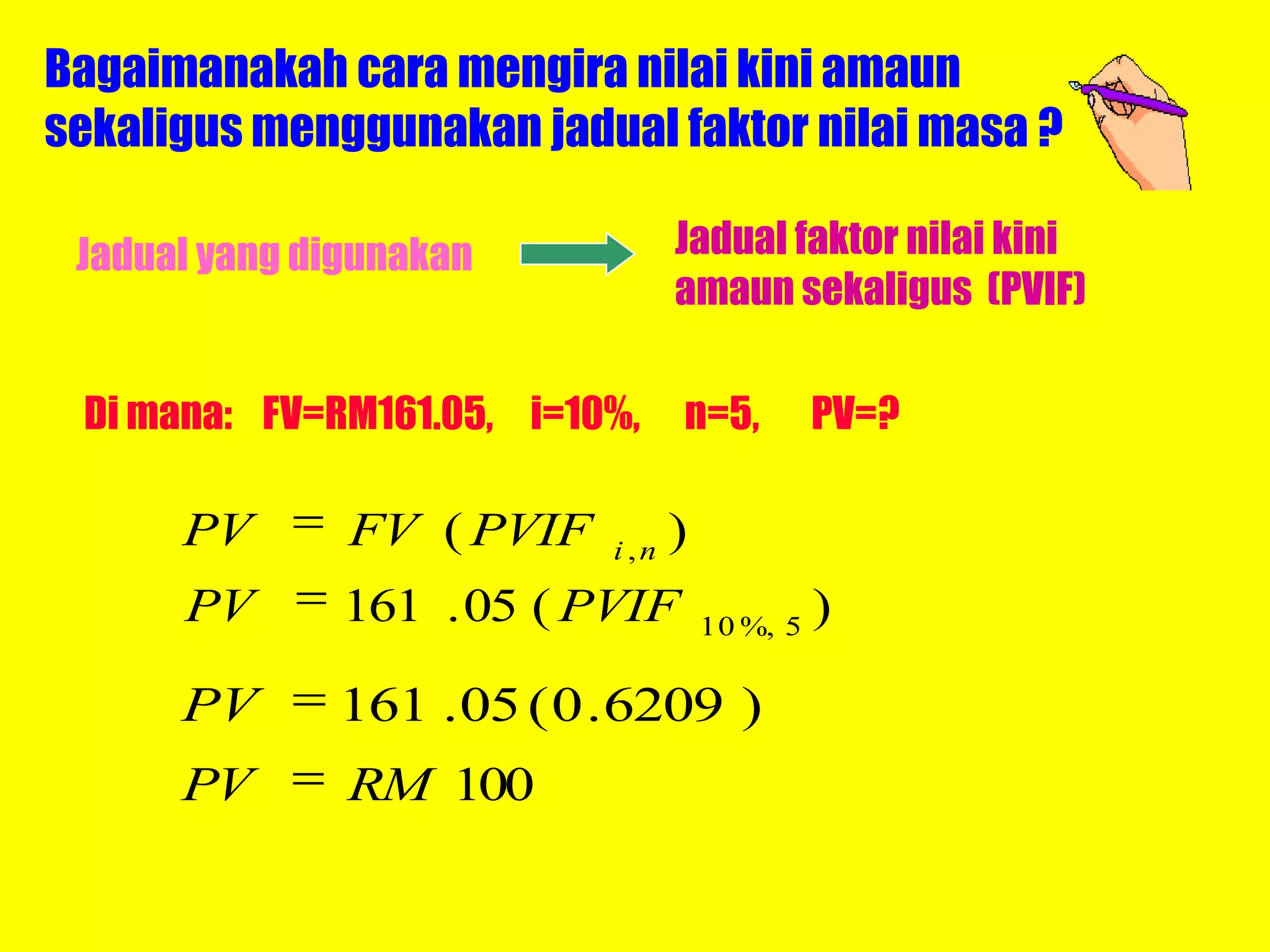 Bagaimanakah cara mengira nilai kini amaun
sekaligus menggunakan jadual faktor nilai masa ?

 Jadual yang digunakan            Jadual faktor nilai kini
                                  amaun sekaligus (PVIF)

 Di mana: FV=RM161.05, i=10%,     n=5,          PV=?

      PV       FV ( PVIF   i ,n
                                  )
      PV       161 . 05 ( PVIF        10 %, 5
                                                )

      PV      161 . 05 ( 0 . 6209 )
      PV       RM 100
 