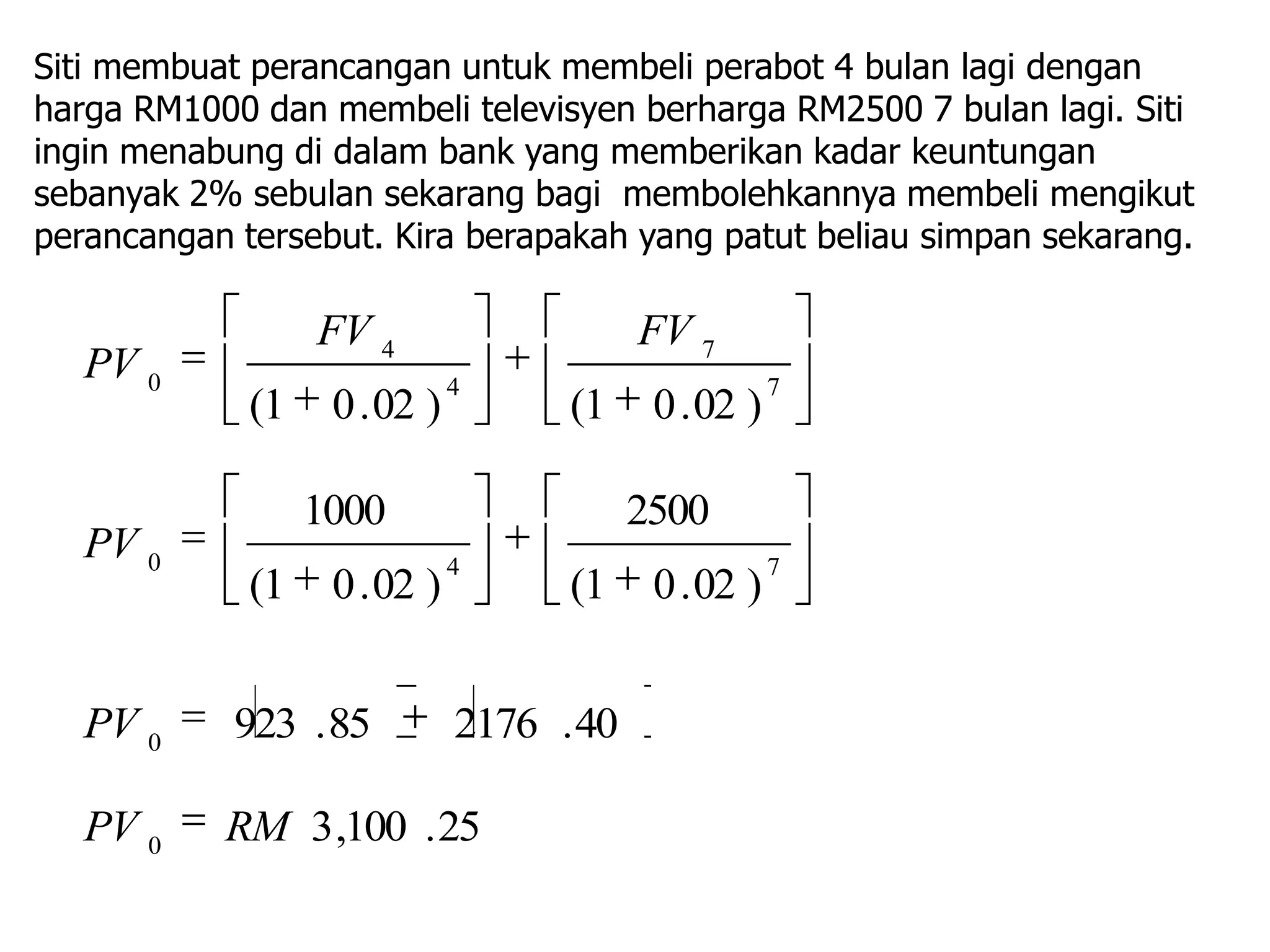 Siti membuat perancangan untuk membeli perabot 4 bulan lagi dengan
harga RM1000 dan membeli televisyen berharga RM2500 7 bulan lagi. Siti
ingin menabung di dalam bank yang memberikan kadar keuntungan
sebanyak 2% sebulan sekarang bagi membolehkannya membeli mengikut
perancangan tersebut. Kira berapakah yang patut beliau simpan sekarang.

                  FV 4                    FV 7
   PV 0                       4                       7
             (1    0 . 02 )         (1     0 . 02 )

                  1000                    2500
   PV 0                       4                       7
             (1    0 . 02 )         (1     0 . 02 )


   PV 0     923 . 85          2176 . 40

   PV 0    RM 3 ,100 . 25
 