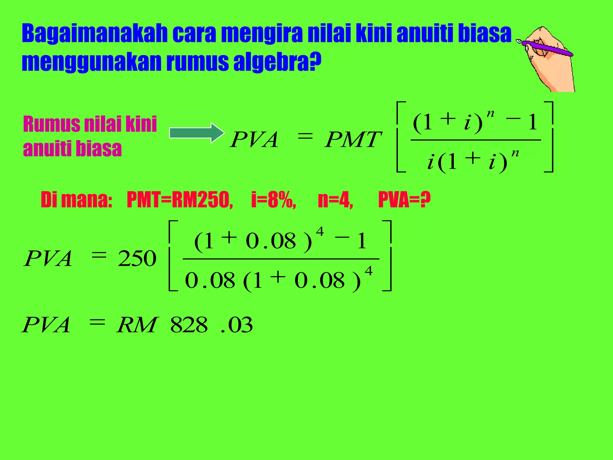 Bagaimanakah cara mengira nilai kini anuiti biasa
menggunakan rumus algebra?
                                                               n
Rumus nilai kini                                  (1      i)            1
anuiti biasa             PVA            PMT                         n
                                                   i (1        i)
  Di mana: PMT=RM250, i=8%,         n=4,       PVA=?
                                    4
                    (1   0 . 08 )          1
PVA        250                             4
                   0 . 08 (1   0 . 08 )
PVA        RM 828 . 03
 