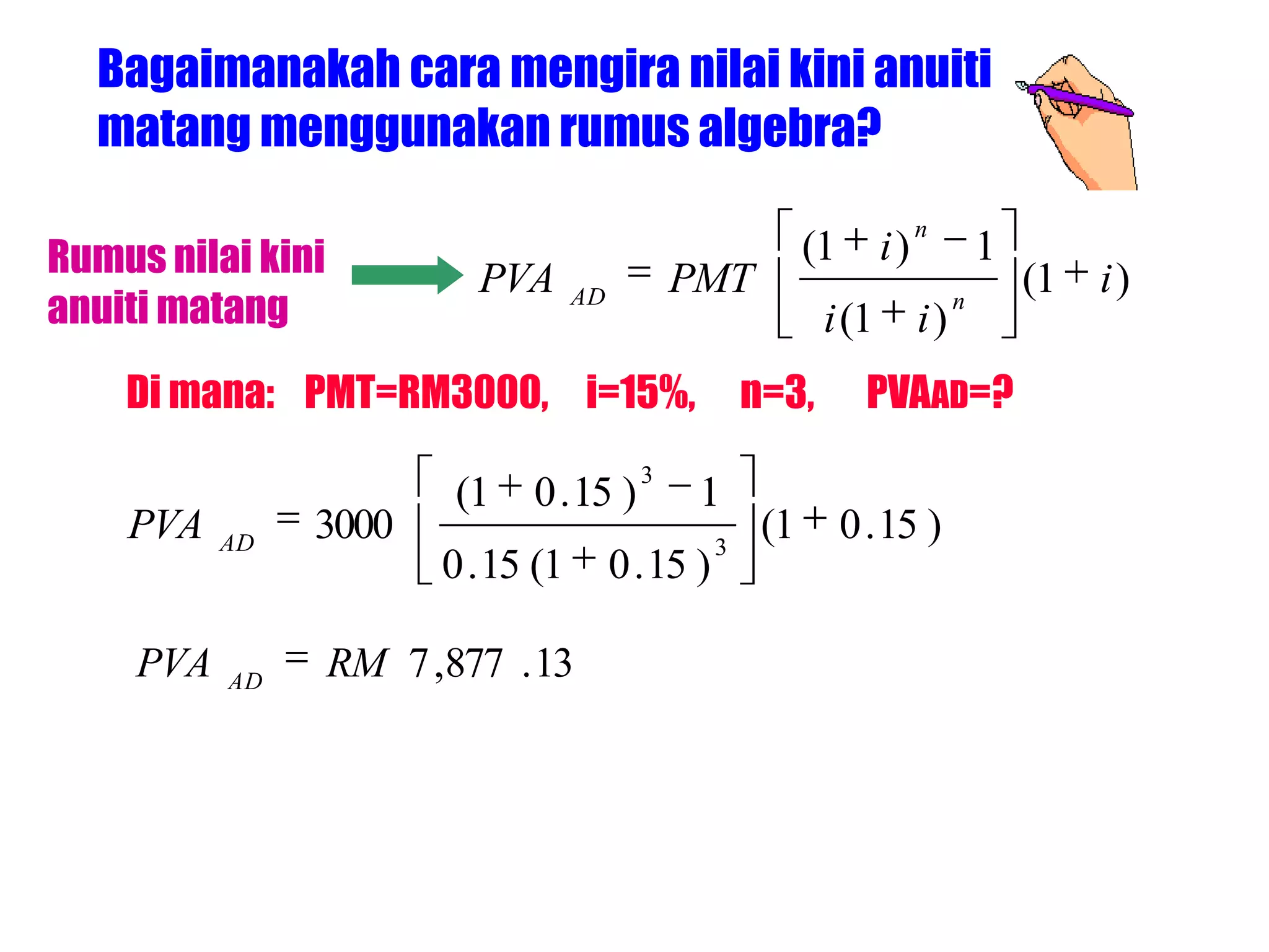 Bagaimanakah cara mengira nilai kini anuiti
  matang menggunakan rumus algebra?
                                                                            n
Rumus nilai kini           PVA                  PMT
                                                               (1      i)            1
                                                                                         (1   i)
anuiti matang                        AD
                                                                i (1        i)
                                                                                 n


    Di mana: PMT=RM3000, i=15%,                          n=3,         PVAAD=?
                                            3
                          (1   0 . 15 )          1
    PVA    AD
                3000                                 3
                                                          (1        0 . 15 )
                         0 . 15 (1        0 . 15 )

     PVA   AD
                   RM 7 ,877 . 13
 
