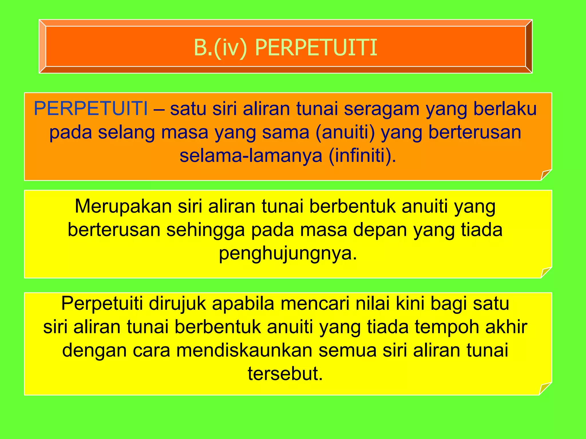 B.(iv) PERPETUITI

PERPETUITI – satu siri aliran tunai seragam yang berlaku
 pada selang masa yang sama (anuiti) yang berterusan
              selama-lamanya (infiniti).

    Merupakan siri aliran tunai berbentuk anuiti yang
   berterusan sehingga pada masa depan yang tiada
                    penghujungnya.

    Perpetuiti dirujuk apabila mencari nilai kini bagi satu
 siri aliran tunai berbentuk anuiti yang tiada tempoh akhir
    dengan cara mendiskaunkan semua siri aliran tunai
                           tersebut.
 
