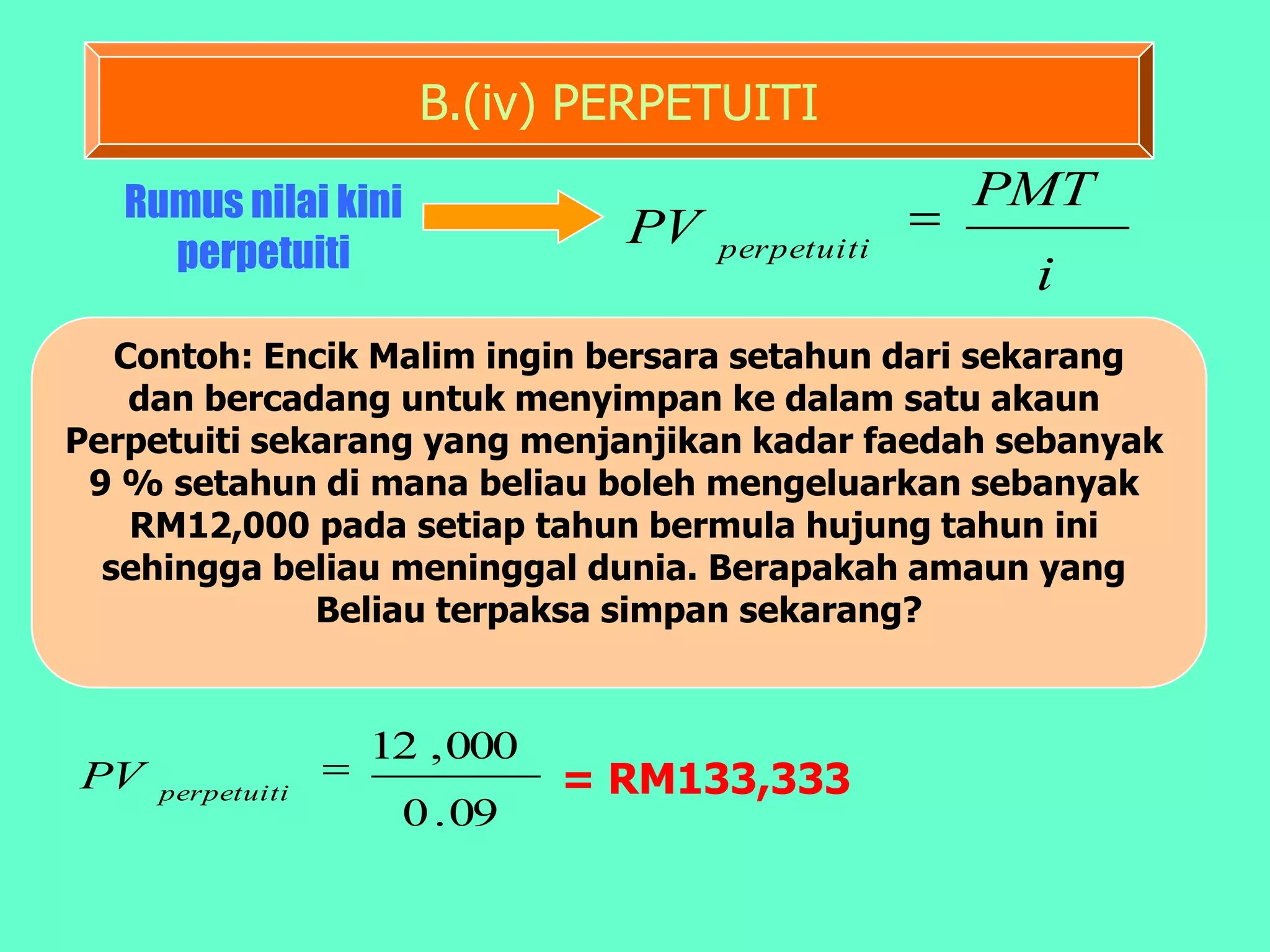 B.(iv) PERPETUITI
   Rumus nilai kini                              PMT
                               PV
     perpetuiti                     perpetuiti
                                                   i
   Contoh: Encik Malim ingin bersara setahun dari sekarang
    dan bercadang untuk menyimpan ke dalam satu akaun
Perpetuiti sekarang yang menjanjikan kadar faedah sebanyak
 9 % setahun di mana beliau boleh mengeluarkan sebanyak
    RM12,000 pada setiap tahun bermula hujung tahun ini
  sehingga beliau meninggal dunia. Berapakah amaun yang
              Beliau terpaksa simpan sekarang?


                  12 , 000
PV   perpetuiti              = RM133,333
                   0 . 09
 