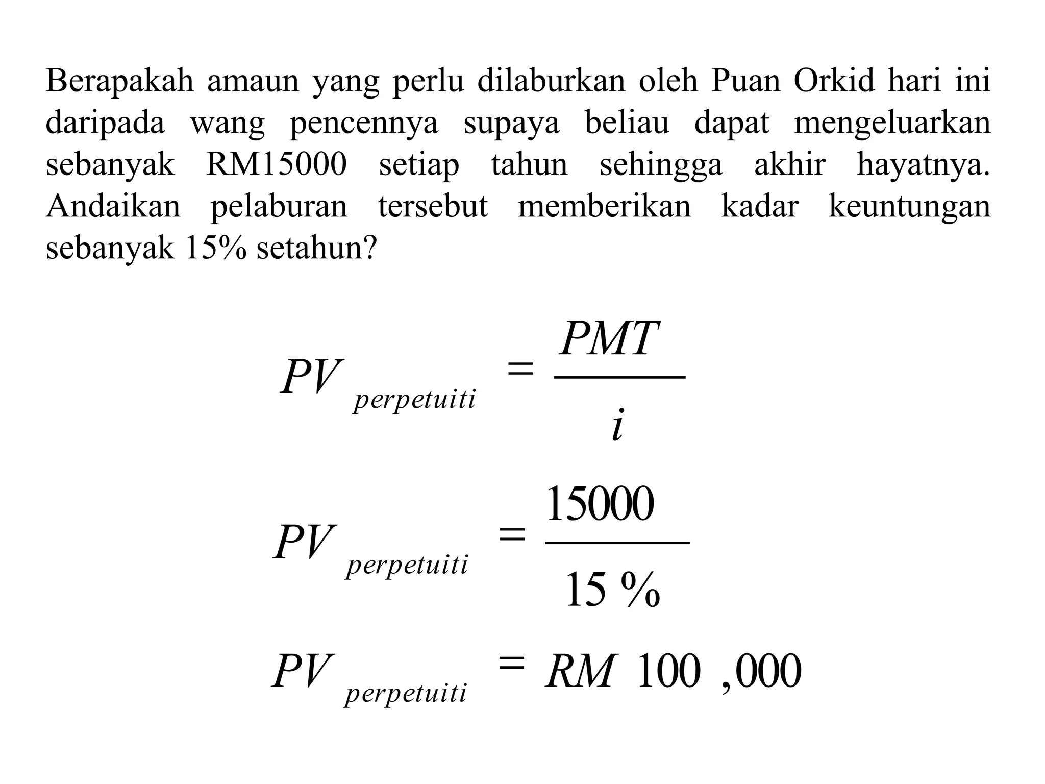 Berapakah amaun yang perlu dilaburkan oleh Puan Orkid hari ini
daripada wang pencennya supaya beliau dapat mengeluarkan
sebanyak RM15000 setiap tahun sehingga akhir hayatnya.
Andaikan pelaburan tersebut memberikan kadar keuntungan
sebanyak 15% setahun?

                                 PMT
               PV   perpetuiti
                                     i
                                 15000
              PV perpetuiti
                                 15 %
              PV    perpetuiti
                                 RM 100 , 000
 