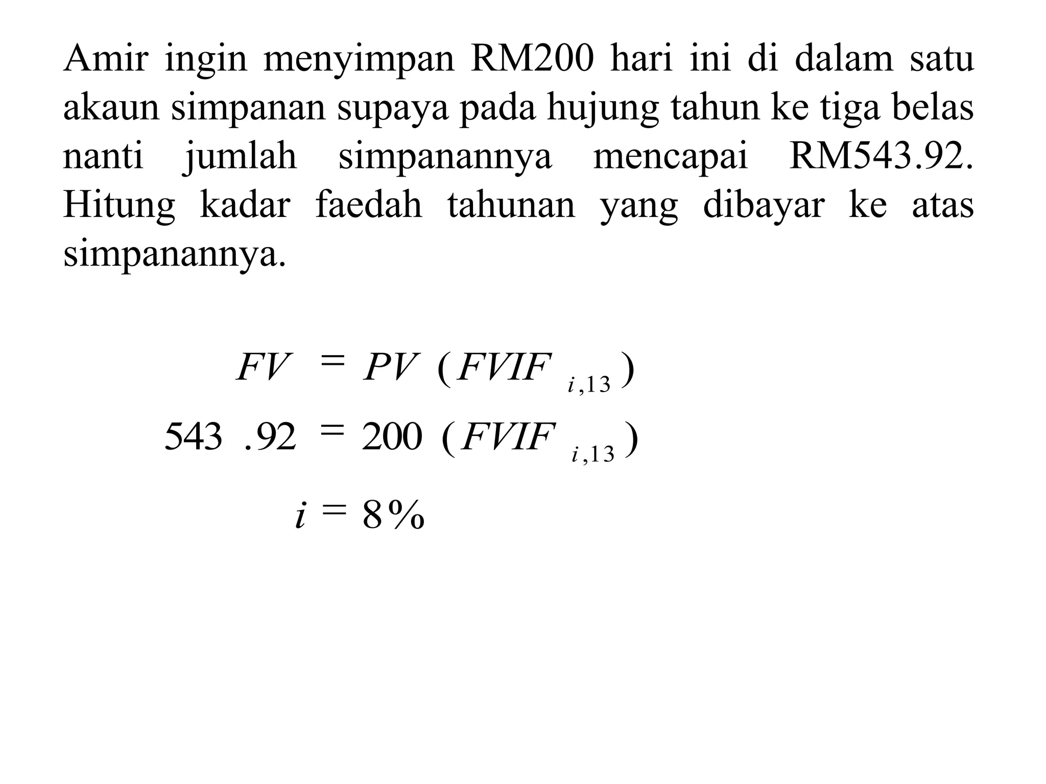 Amir ingin menyimpan RM200 hari ini di dalam satu
akaun simpanan supaya pada hujung tahun ke tiga belas
nanti jumlah simpanannya mencapai RM543.92.
Hitung kadar faedah tahunan yang dibayar ke atas
simpanannya.

          FV       PV ( FVIF    i ,13
                                        )
     543 . 92      200 ( FVIF   i ,13
                                        )
               i   8%
 
