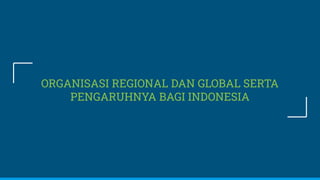 ORGANISASI REGIONAL DAN GLOBAL SERTA
PENGARUHNYA BAGI INDONESIA
 