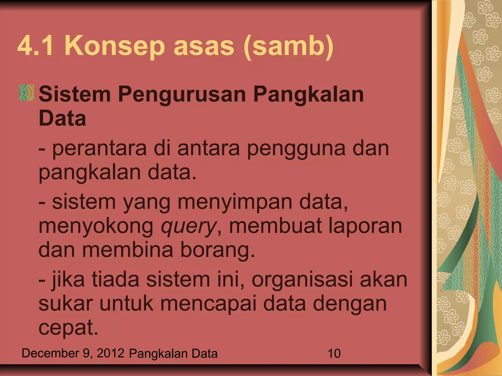 4.1 Konsep asas (samb)
  Sistem Pengurusan Pangkalan
  Data
  - perantara di antara pengguna dan
  pangkalan data.
  - sistem yang menyimpan data,
  menyokong query, membuat laporan
  dan membina borang.
  - jika tiada sistem ini, organisasi akan
  sukar untuk mencapai data dengan
  cepat.
December 9, 2012 Pangkalan Data   10
 