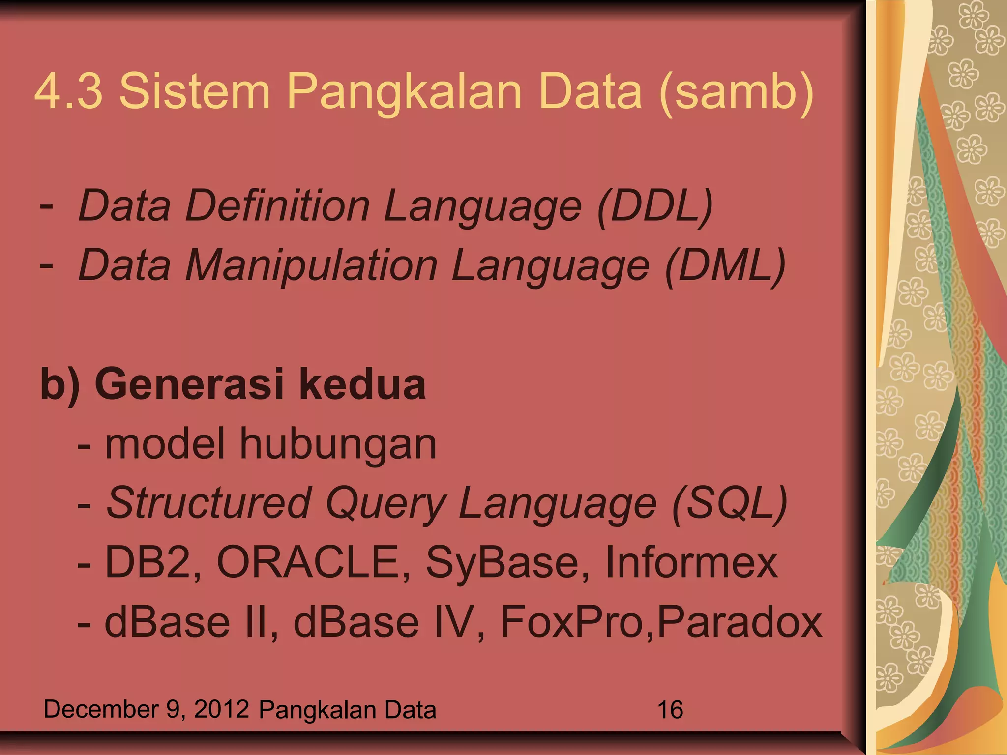 4.3 Sistem Pangkalan Data (samb)

- Data Definition Language (DDL)
- Data Manipulation Language (DML)

b) Generasi kedua
  - model hubungan
  - Structured Query Language (SQL)
  - DB2, ORACLE, SyBase, Informex
  - dBase II, dBase IV, FoxPro,Paradox
December 9, 2012 Pangkalan Data   16
 