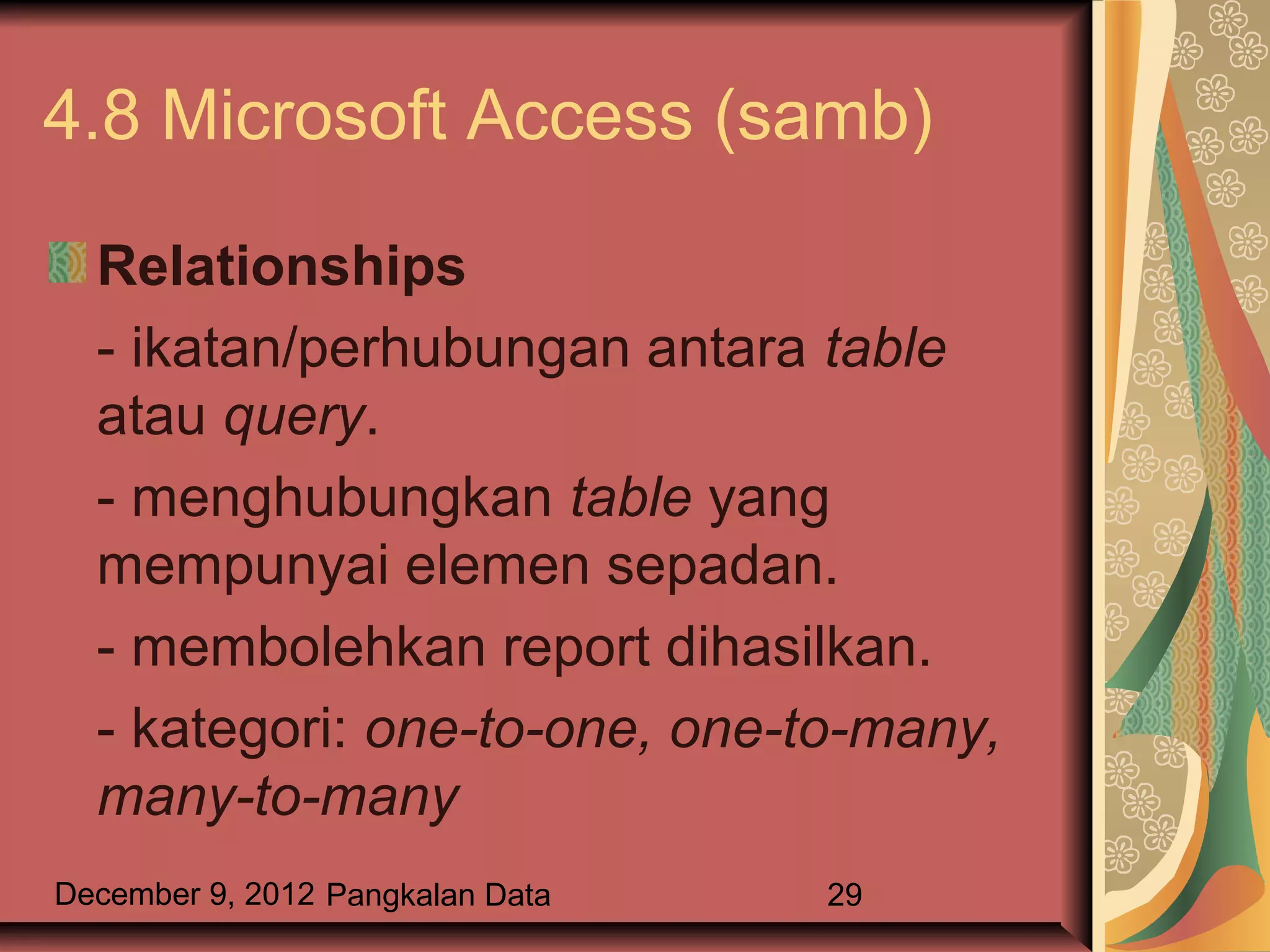 4.8 Microsoft Access (samb)

  Relationships
  - ikatan/perhubungan antara table
  atau query.
  - menghubungkan table yang
  mempunyai elemen sepadan.
  - membolehkan report dihasilkan.
  - kategori: one-to-one, one-to-many,
  many-to-many
December 9, 2012 Pangkalan Data   29
 