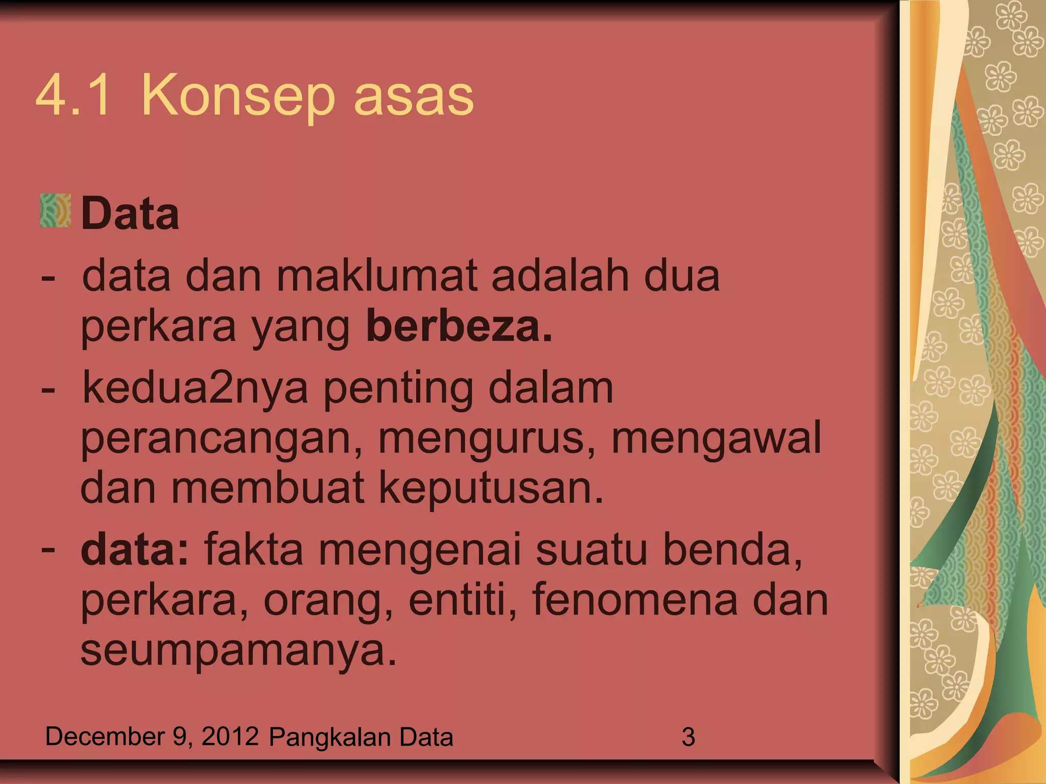 4.1 Konsep asas
  Data
- data dan maklumat adalah dua
  perkara yang berbeza.
- kedua2nya penting dalam
  perancangan, mengurus, mengawal
  dan membuat keputusan.
- data: fakta mengenai suatu benda,
  perkara, orang, entiti, fenomena dan
  seumpamanya.
December 9, 2012 Pangkalan Data   3
 