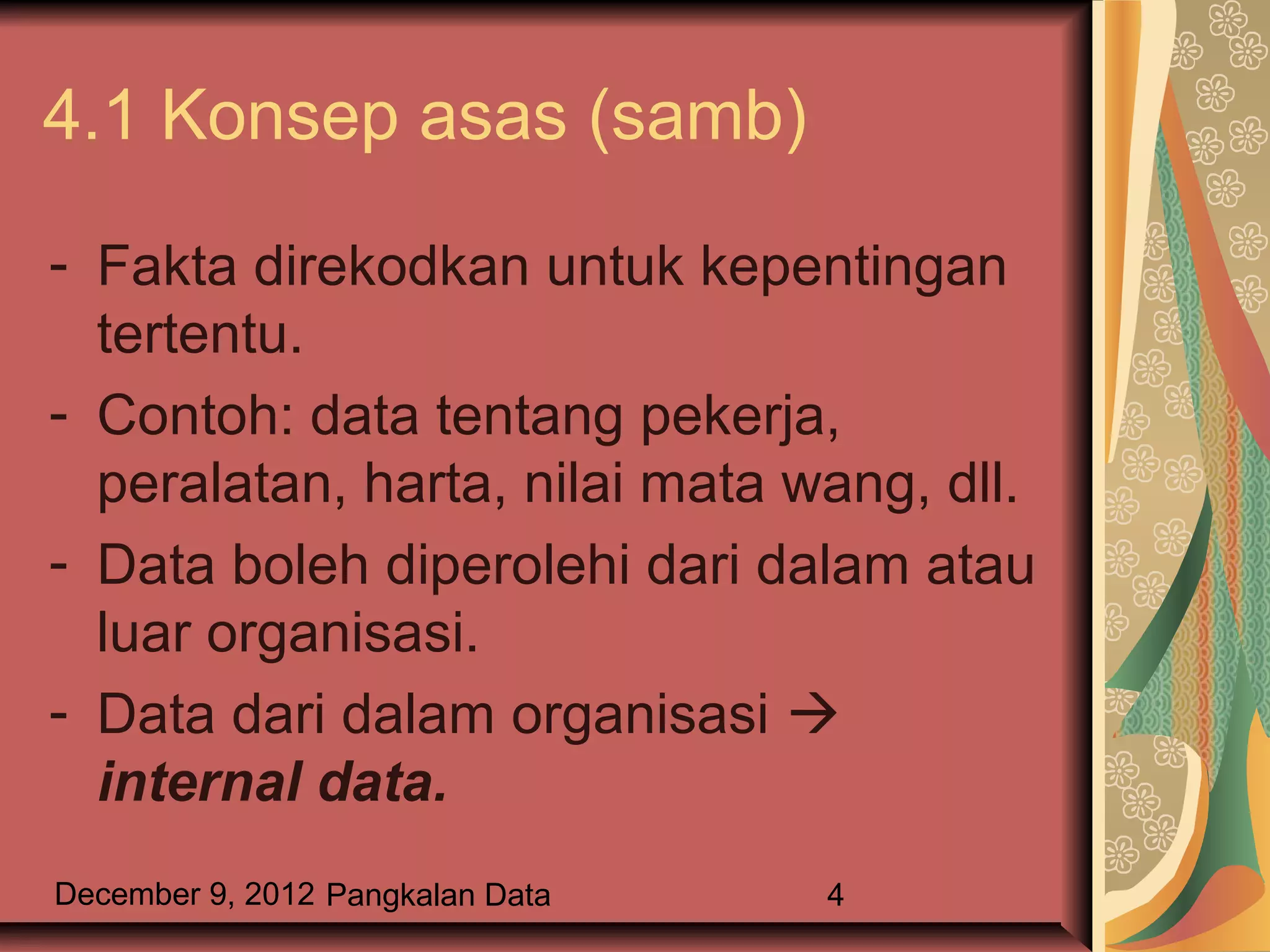 4.1 Konsep asas (samb)

- Fakta direkodkan untuk kepentingan
  tertentu.
- Contoh: data tentang pekerja,
  peralatan, harta, nilai mata wang, dll.
- Data boleh diperolehi dari dalam atau
  luar organisasi.
- Data dari dalam organisasi 
  internal data.
December 9, 2012 Pangkalan Data   4
 
