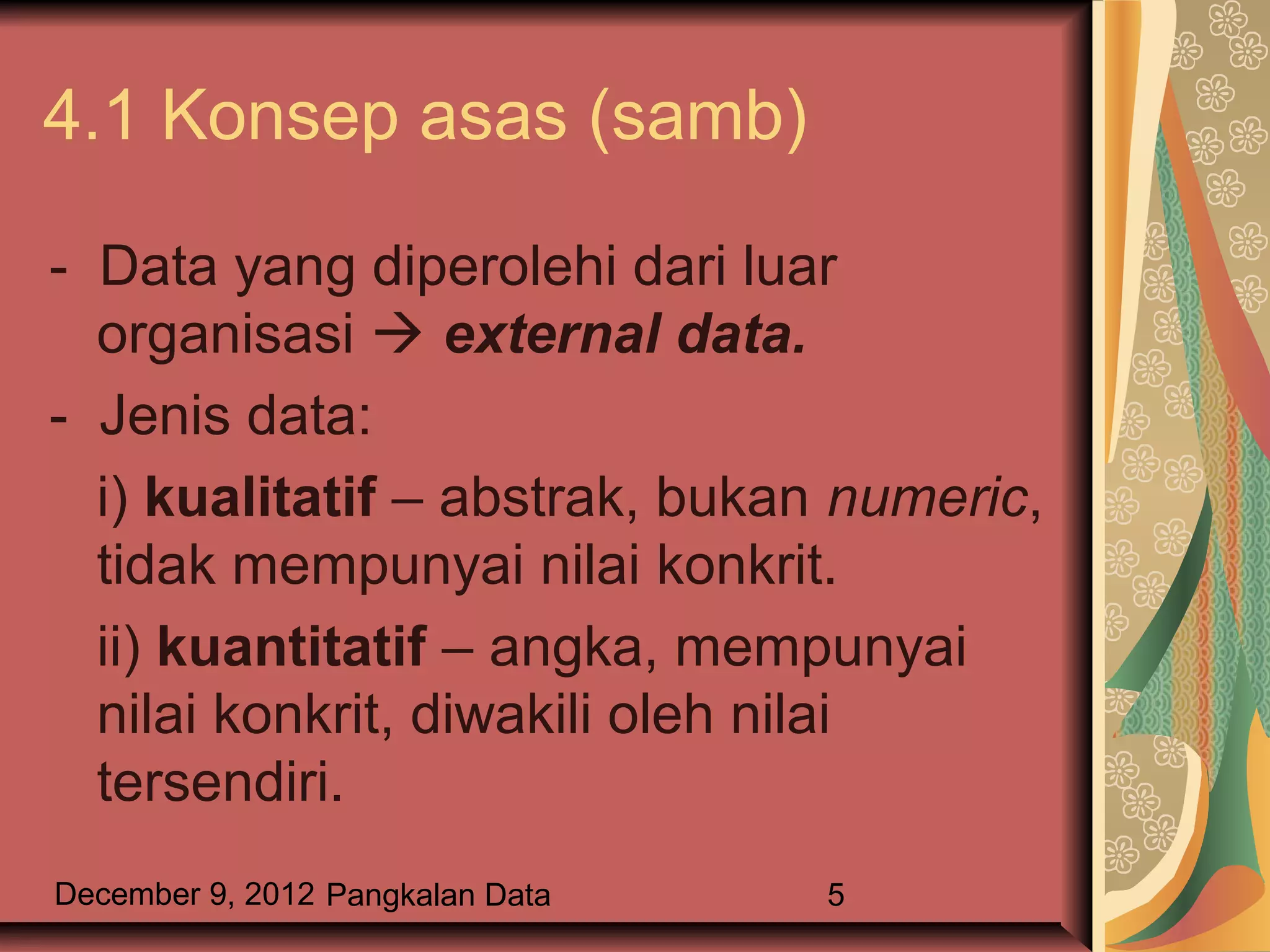 4.1 Konsep asas (samb)

- Data yang diperolehi dari luar
  organisasi  external data.
- Jenis data:
  i) kualitatif – abstrak, bukan numeric,
  tidak mempunyai nilai konkrit.
  ii) kuantitatif – angka, mempunyai
  nilai konkrit, diwakili oleh nilai
  tersendiri.
December 9, 2012 Pangkalan Data   5
 