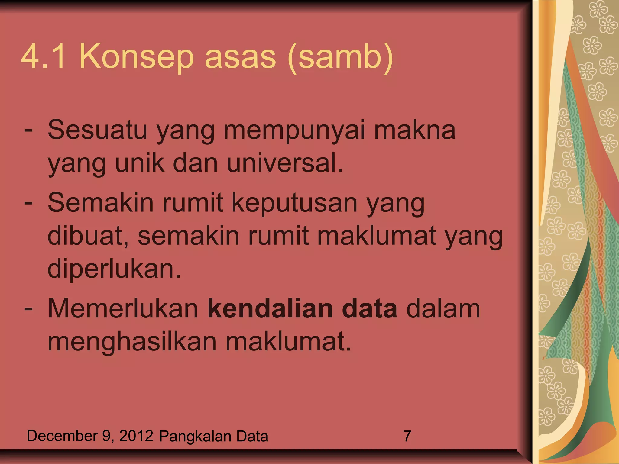 4.1 Konsep asas (samb)

- Sesuatu yang mempunyai makna
  yang unik dan universal.
- Semakin rumit keputusan yang
  dibuat, semakin rumit maklumat yang
  diperlukan.
- Memerlukan kendalian data dalam
  menghasilkan maklumat.


December 9, 2012 Pangkalan Data   7
 