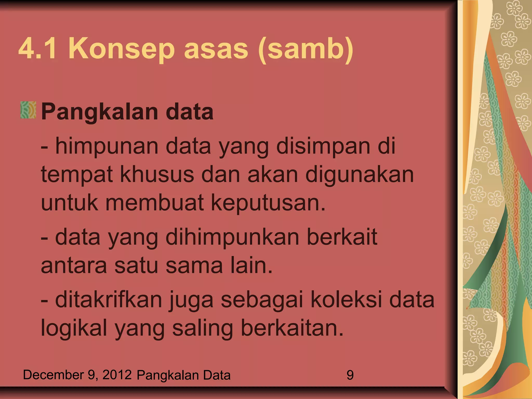 4.1 Konsep asas (samb)

  Pangkalan data
  - himpunan data yang disimpan di
  tempat khusus dan akan digunakan
  untuk membuat keputusan.
  - data yang dihimpunkan berkait
  antara satu sama lain.
  - ditakrifkan juga sebagai koleksi data
  logikal yang saling berkaitan.
December 9, 2012 Pangkalan Data   9
 