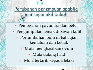  Pembesaran payudara dan pelvis
 Pengumpulan lemak dibawah kulit
 Pertumbuhan bulu di bahagian
kemaluan dan ketiak
 Mula menghasilkan ovum
 Mula datang haid
 Mula tertarik kepada lelaki
Perubahan perempuan apabila
mencapai akil baligh
 
