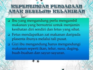  Ibu yang mengandung perlu mengambil
makanan yang bernutrisi untuk menjamin
kesihatan diri sendiri dan fetus yang sihat.
 Fetus mendapatkan zat makanan daripada
plasenta ibunya melalui tali pusat.
 Gizi ibu mengandung harus mengandungi
makanan seperti ikan, telur, susu, daging,
buah-buahan dan sayur-sayuran.
 
