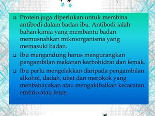  Protein juga diperlukan untuk membina
antibodi dalam badan ibu. Antibodi ialah
bahan kimia yang membantu badan
memusnahkan mikroorganisma yang
memasuki badan.
 Ibu mengandung harus mengurangkan
pengambilan makanan karbohidrat dan lemak.
 Ibu perlu mengelakkan daripada pengambilan
alkohol, dadah, ubat dan merokok yang
menbahayakan atau mengakibatkan kecacatan
embrio atau fetus.
 
