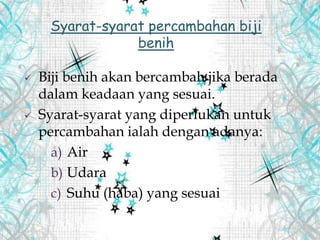  Biji benih akan bercambah jika berada
dalam keadaan yang sesuai.
 Syarat-syarat yang diperlukan untuk
percambahan ialah dengan adanya:
a) Air
b) Udara
c) Suhu (haba) yang sesuai
Syarat-syarat percambahan biji
benih
 