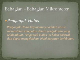 PenganjakHalusPenganjakHaluskegunaannyaadalahuntukmemastikanketepatandalampengukuran yang telahdibuat. PenganjakHalusinibolehdikawaldandapatmengelakkanbidalberputarberlebihan.Bahagian – BahagianMikrometer