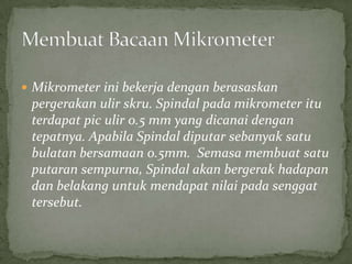 Mikrometerinibekerjadenganberasaskanpergerakanulirskru. Spindalpadamikrometerituterdapatpiculir 0.5 mm yang dicanaidengantepatnya. ApabilaSpindaldiputarsebanyaksatubulatanbersamaan 0.5mm.  Semasamembuatsatuputaransempurna, Spindalakanbergerakhadapandanbelakanguntukmendapatnilaipadasenggattersebut.MembuatBacaanMikrometer