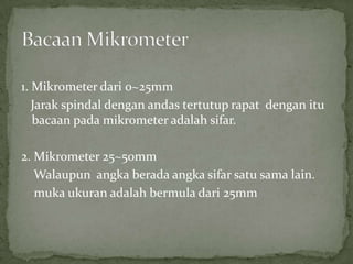 1. Mikrometerdari 0~25mmJarakspindaldenganandastertutuprapatdenganitubacaanpadamikrometeradalahsifar.2. Mikrometer 25~50mmWalaupunangkaberadaangkasifarsatusama lain.mukaukuranadalahbermuladari 25mmBacaanMikrometer
