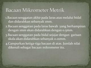 1.Bacaan senggatanakhirpadalarasatasmelaluibidaldandidarabkansebanyak 1mm.2.Bacaan senggatanpadalarasbawah  yang berhampirandengan 1mm akandidarabkandengan 0.5mm.3.Bacaan senggatanpadabidalsejajardengangarisanskalaakandidarabkansebanyak 0.01mm.4.Campurkan ketiga-tigabacaandiatas. Jumlahnilaidikenalisebagaibacaanmikrometeritu.BacaanMikrometerMetrik