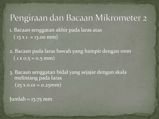 1. Bacaansenggatanakhirpadalarasatas   ( 13 x 1  = 13.00 mm)2. Bacaanpadalarasbawah yang hampirdengan 1mm   ( 1 x 0.5 = 0.5 mm)3. Bacaansenggatanbidal yang sejajardenganskalamelintangpadalaras    (25 x 0.01 = 0.25mm)Jumlah = 13.75 mmPengiraandanBacaanMikrometer 2