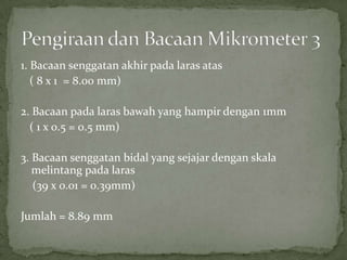 1. Bacaansenggatanakhirpadalarasatas   ( 8 x 1  = 8.00 mm)2. Bacaanpadalarasbawah yang hampirdengan 1mm   ( 1 x 0.5 = 0.5 mm)3. Bacaansenggatanbidal yang sejajardenganskalamelintangpadalaras    (39 x 0.01 = 0.39mm)Jumlah = 8.89 mmPengiraandanBacaanMikrometer 3