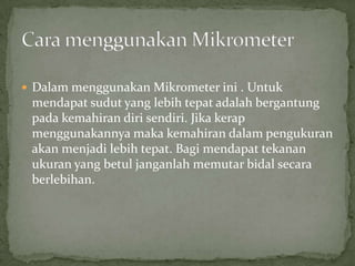 DalammenggunakanMikrometerini . Untukmendapatsudut yang lebihtepatadalahbergantungpadakemahirandirisendiri. Jikakerapmenggunakannyamakakemahirandalampengukuranakanmenjadilebihtepat. Bagimendapattekananukuran yang betuljanganlahmemutarbidalsecaraberlebihan.Cara menggunakanMikrometer