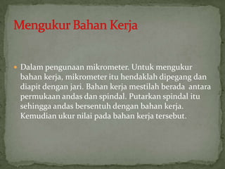 Dalampengunaanmikrometer. Untukmengukurbahankerja, mikrometerituhendaklahdipegangdandiapitdenganjari. Bahankerjamestilahberadaantarapermukaanandasdanspindal. Putarkanspindalitusehinggaandasbersentuhdenganbahankerja. Kemudianukurnilaipadabahankerjatersebut.MengukurBahanKerja