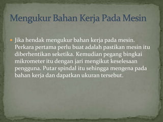 Jikahendakmengukurbahankerjapadamesin. Perkarapertamaperlubuatadalahpastikanmesinitudiberhentikanseketika. Kemudianpegangbingkaimikrometeritudenganjarimengikutkeselesaanpengguna. Putarspindalitusehinggamengenapadabahankerjadandapatkanukurantersebut.MengukurBahanKerjaPadaMesin