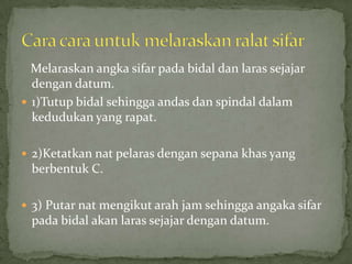 Melaraskanangkasifarpadabidaldanlarassejajardengan datum.1)Tutupbidalsehinggaandasdanspindaldalamkedudukan yang rapat.2)Ketatkannatpelarasdengansepanakhas yang berbentuk C.3) Putarnatmengikutarah jam sehinggaangakasifarpadabidalakanlarassejajardengan datum.Cara carauntukmelaraskanralatsifar