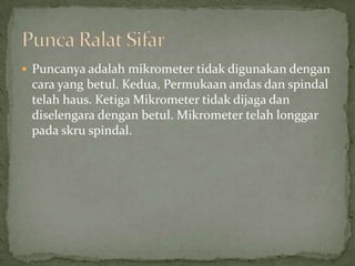 Puncanyaadalahmikrometertidakdigunakandengancara yang betul. Kedua, Permukaanandasdanspindaltelahhaus. KetigaMikrometertidakdijagadandiselengaradenganbetul. Mikrometertelahlonggarpadaskruspindal.PuncaRalatSifar