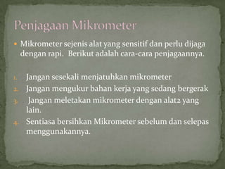 Mikrometersejenisalat yang sensitifdanperludijagadenganrapi.  Berikutadalahcara-carapenjagaannya.JangansesekalimenjatuhkanmikrometerJanganmengukurbahankerja yang sedangbergerakJanganmeletakanmikrometerdengan alat2 yang lain.SentiasabersihkanMikrometersebelumdanselepasmenggunakannya.PenjagaanMikrometer