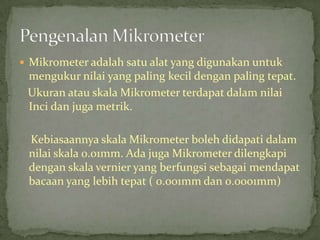 Mikrometeradalahsatualat yang digunakanuntukmengukurnilai yang paling kecildengan paling tepat.UkuranatauskalaMikrometerterdapatdalamnilaiIncidanjugametrik.KebiasaannyaskalaMikrometerbolehdidapatidalamnilaiskala 0.01mm. AdajugaMikrometerdilengkapidenganskalavernier yang berfungsisebagaimendapatbacaan yang lebihtepat ( 0.001mm dan 0.0001mm)PengenalanMikrometer